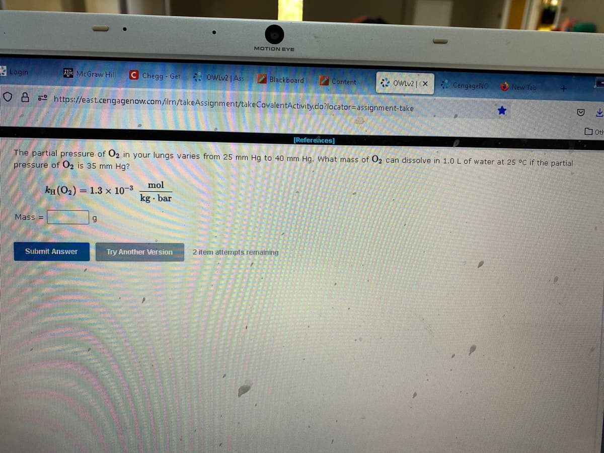 Login
ATMcGraw Hill C Chegg-Get
Mass=
Submit Answer
9
OWLv2 | Ass
O8 https://east.cengagenow.com/ilrn/takeAssignment/takeCovalentActivity.do?locator=assignment-take
mol
kg. bar
MOTION EYE
Try Another Version
Blackboard
Content
[References]
The partial pressure of O2 in your lungs varies from 25 mm Hg to 40 mm Hg. What mass of O₂ can dissolve in 1.0 L of water at 25 °C if the partial
pressure of O2 is 35 mm Hg?
KH (0₂) 1.3 x 10-³
OWLv2 | X
2 item attempts remaining
CengageNO
★
New Tab
↓
Oth