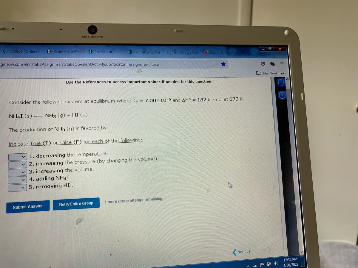 MOTION EYE
OWLv2 | Online t S Geometry w/Dat S Practice 10.10 | S
S Geometry w/Dat
Sign in - Google Acci
Logins & Passwo
genow.com/ilrn/takeAssignment/takeCovalentActivity.do?locator assignment-take
Use the References to access important values if needed for this question.
Consider the following system at equilibrium where Ke = 7.00x 10-5 and AH° = 182 kJ/mol at 673 K.
NH4I(s)= NH3 (g) + HI (g)
The production of NH3 (g) is favored by:
Indicate True (T) or False (F) for each of the following:
1. decreasing the temperature.
2. increasing the pressure (by changing the volume).
3. increasing the volume.
4. adding NH4I
5. removing HI
Retry Entire Group
1 more group attempt remaining
Previous
Submit Answer
Other Bookmarks.
F
12:32 PM
4/30/2022