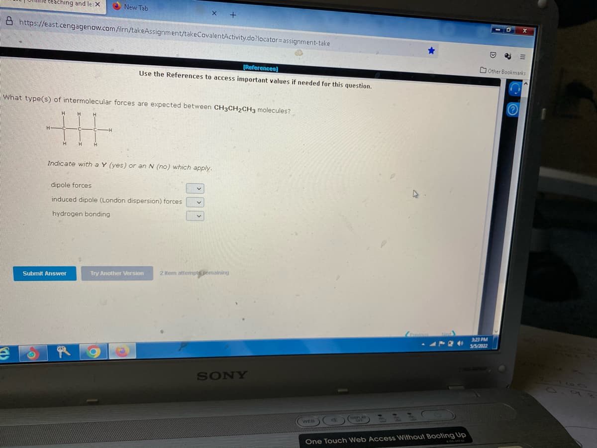 teaching and le: X
O New Tab
8 https://east.cengagenow.com ilrn/takeAssignment/takeCovalentActivity.do?locator=assignment-take
O Other Bookmarks
(References)
Use the References to access important values if needed for this question.
What type(s) of intermolecular forces are expected between CH3CH2CH3 molecules?
丰
Indicate with a Y (yes) or an N (no) which apply.
dipole forces
induced dipole (London dispersion) forces
hydrogen bonding
Try Another Version
2 item attempts semaining
Submit Answer
3:23 PM
5/5/202
SONY
WEB)
One Touch Web Access Without Booting Up
