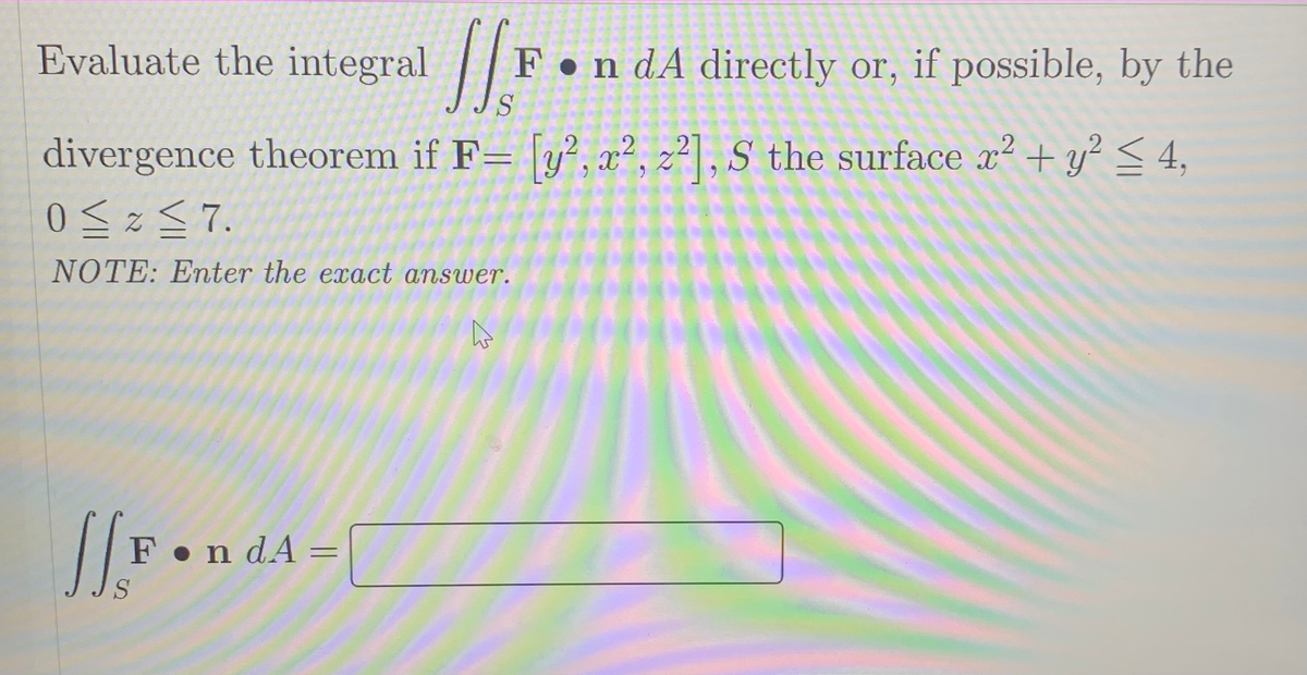 Evaluate the integral |I
F•n dA directly or, if possible, by the
S
divergence theorem if F= [y?, x², z²] , S the surface x? + y² < 4,
NOTE: Enter the exact answer.
F•n dA =
