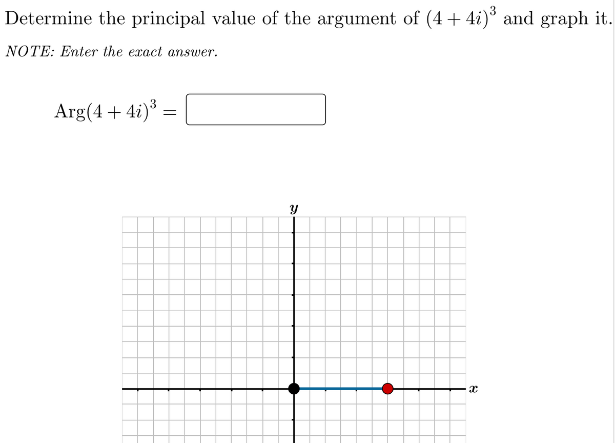 Determine the principal value of the argument of (4 + 4i) and graph it.
NOTE: Enter the exact answer.
3
Arg(4 + 4i)
