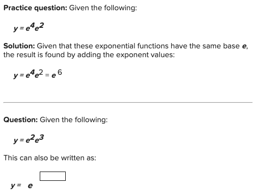 Practice question: Given the following:
y = e%@2
Solution: Given that these exponential functions have the same base e,
the result is found by adding the exponent values:
y=e%e2 = e 6
Question: Given the following:
This can also be written as:
y = e
