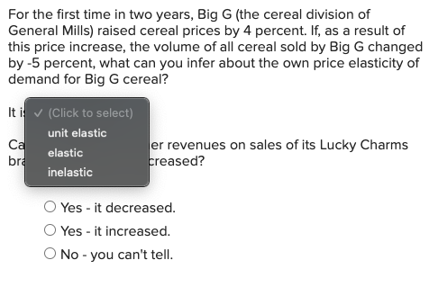 For the first time in two years, Big G (the cereal division of
General Mills) raised cereal prices by 4 percent. If, as a result of
this price increase, the volume of all cereal sold by Big G changed
by -5 percent, what can you infer about the own price elasticity of
demand for Big G cereal?
It i v (Click to select)
unit elastic
Ca
bra
er revenues on sales of its Lucky Charms
creased?
elastic
inelastic
Yes - it decreased.
Yes - it increased.
O No - you can't tell.
