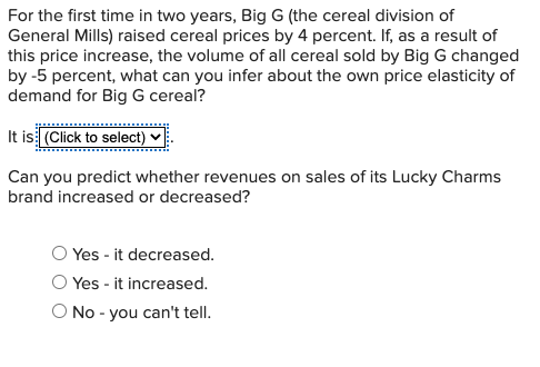 For the first time in two years, Big G (the cereal division of
General Mills) raised cereal prices by 4 percent. If, as a result of
this price increase, the volume of all cereal sold by Big G changed
by -5 percent, what can you infer about the own price elasticity of
demand for Big G cereal?
It is (Click to select) ♥
Can you predict whether revenues on sales of its Lucky Charms
brand increased or decreased?
O Yes - it decreased.
Yes - it increased.
No - you can't tell.
