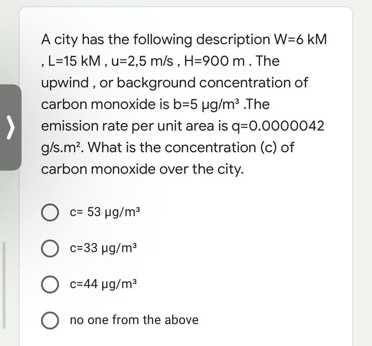 A city has the following description W=6 kM
L=15 kM , u=2,5 m/s , H=900 m. The
upwind , or background concentration of
carbon monoxide is b=5 µg/m3 .The
emission rate per unit area is q=0.0000042
g/s.m?. What is the concentration (c) of
carbon monoxide over the city.
c= 53 ug/m3
%3D
c=33 µg/m3
O c=44 µg/m3
no one from the above
