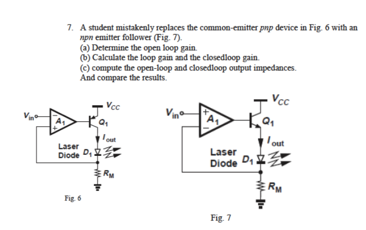 7. A student mistakenly replaces the common-emitter pnp device in Fig. 6 with an
npn emitter follower (Fig. 7).
(a) Determine the open loop gain.
(b) Calculate the loop gain and the closedloop gain.
(c) compute the open-loop and closedloop output impedances.
And compare the results.
Vcc
Vcc
Vino
Vino
A1
Q1
lout
Iout
Laser
Laser
Diode D,
Diode D1
RM
RM
Fig 6
Fig. 7
