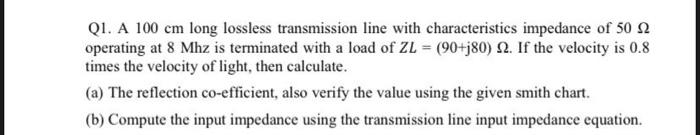 Q1. A 100 cm long lossless transmission line with characteristics impedance of 50 2
operating at 8 Mhz is terminated with a load of ZL = (90+j80) 2. If the velocity is 0.8
times the velocity of light, then calculate.
(a) The reflection co-efficient, also verify the value using the given smith chart.
(b) Compute the input impedance using the transmission line input impedance equation.
