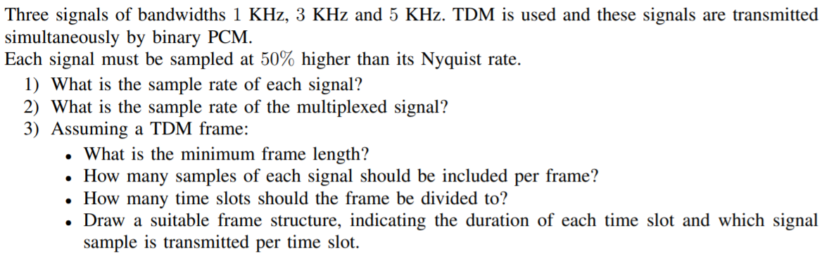 Three signals of bandwidths 1 KHz, 3 KHz and 5 KHz. TDM is used and these signals are transmitted
simultaneously by binary PCM.
Each signal must be sampled at 50% higher than its Nyquist rate.
1) What is the sample rate of each signal?
2) What is the sample rate of the multiplexed signal?
3) Assuming a TDM frame:
• What is the minimum frame length?
How many samples of each signal should be included per frame?
How many time slots should the frame be divided to?
Draw a suitable frame structure, indicating the duration of each time slot and which signal
sample is transmitted per time slot.
