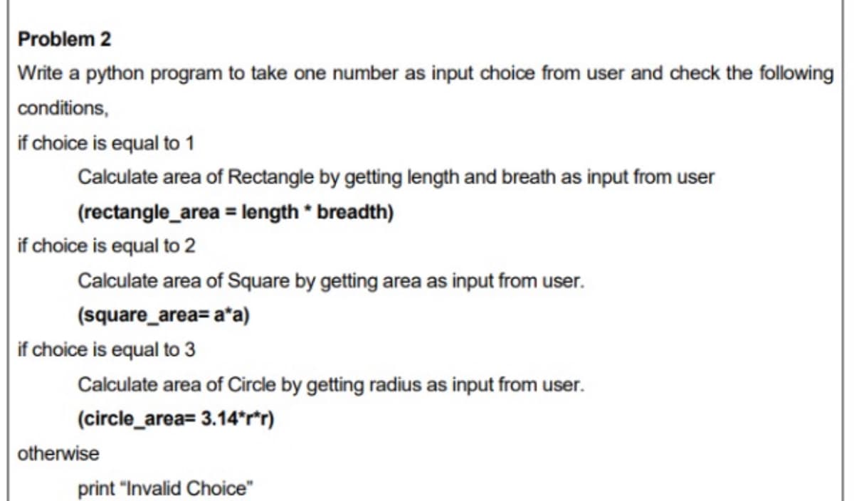 Problem 2
Write a python program to take one number as input choice from user and check the following
conditions,
if choice is equal to 1
Calculate area of Rectangle by getting length and breath as input from user
(rectangle_area = length * breadth)
if choice is equal to 2
Calculate area of Square by getting area as input from user.
(square_area= a*a)
if choice is equal to 3
Calculate area of Circle by getting radius as input from user.
(circle_area= 3.14°rr)
otherwise
print "Invalid Choice"
