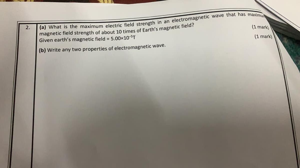 Tej what is the maximum electric field strength in an electromagnetic wave that has maxim
magnetic field strength of about 10 times of Earth's magnetic field?
Given earth's magnetic field = 5.00x10-ST
2.
(1 mark)
(1 mark)
(b) Write any two properties of electromagnetic wave.
