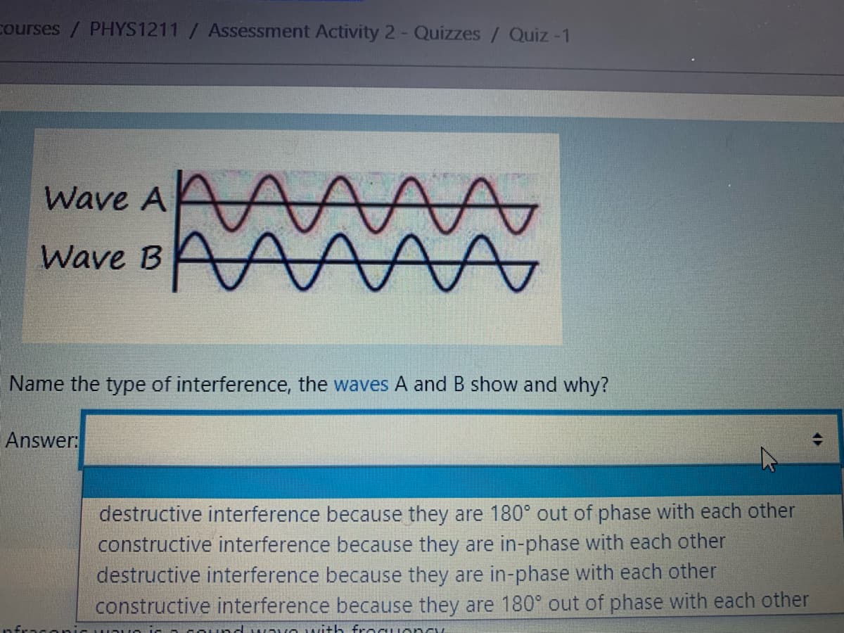 courses / PHYS1211 / Assessment Activity 2- Quizzes/ Quiz -1
Wave A A
Wave BAAA
Name the type of interference, the waves A and B show and why?
Answer:
destructive interference because they are 180° out of phase with each other
constructive interference because they are in-phase with each other
destructive interference because they are in-phase with each other
constructive interference because they are 180° out of phase with each other
