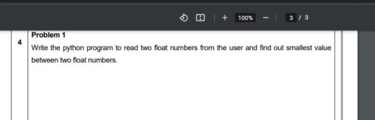 + 100%
3 / 3
Problem 1
Write the python program to read two float numbers from the user and find out smallest value
between two float numbers.
