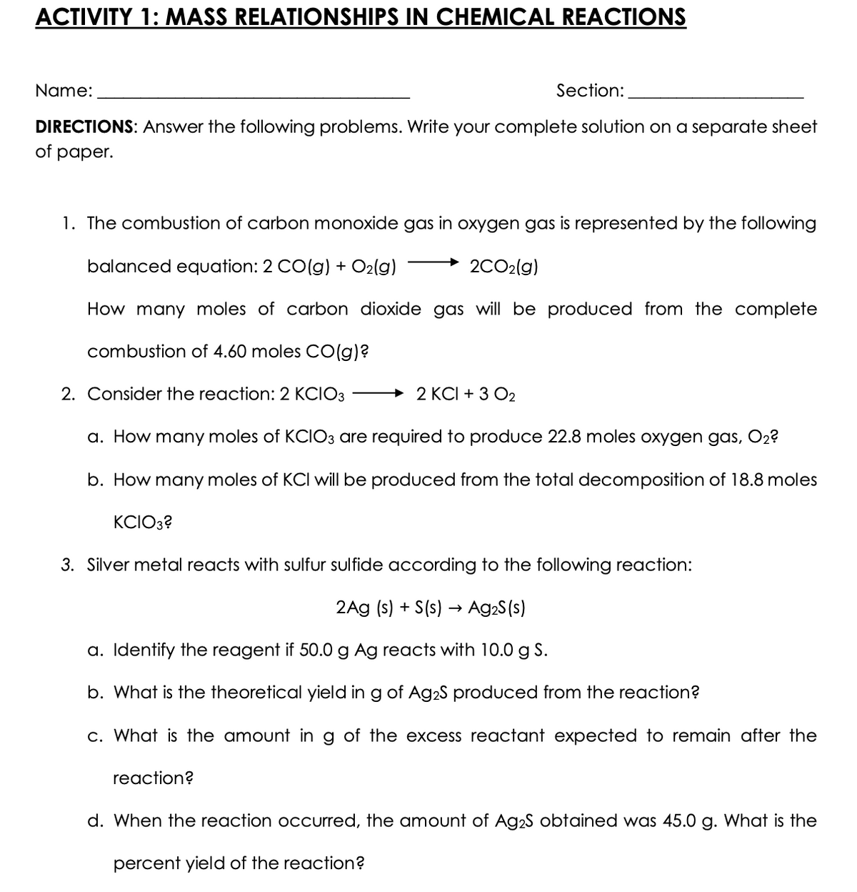 ACTIVITY 1: MASS RELATIONSHIPS IN CHEMICAL REACTIONS
Name:
Section:
DIRECTIONS: Answer the following problems. Write your complete solution on a separate sheet
of paper.
1. The combustion of carbon monoxide gas in oxygen gas is represented by the following
balanced equation: 2 CO(g) + O2(g)
2CO2(g)
How many moles of carbon dioxide gas will be produced from the complete
combustion of 4.60 moles CO(g)?
2. Consider the reaction: 2 KCIO3
+ 2 KCI + 3 O2
a. How many moles of KCIO3 are required to produce 22.8 moles oxygen gas, O2?
b. How many moles of KCI will be produced from the total decomposition of 18.8 moles
KCIO3?
3. Silver metal reacts with sulfur sulfide according to the following reaction:
2Ag (s) + S(s) → Ag2S (s)
a. Identify the reagent if 50.0g Ag reacts with 10.0 g S.
b. What is the theoretical yield in g of Ag2S produced from the reaction?
c. What is the amount in g of the excess reactant expected to remain after the
reaction?
d. When the reaction occurred, the amount of Ag2S obtained was 45.0 g. What is the
percent yield of the reaction?
