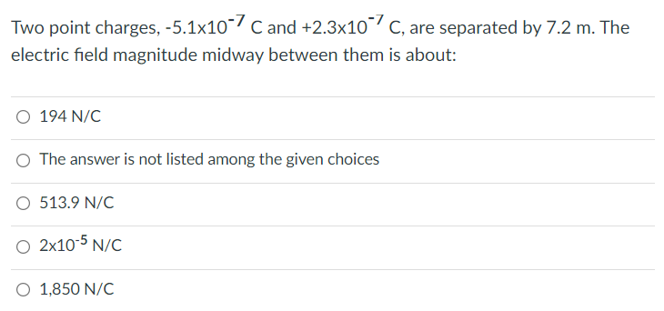 Two point charges, -5.1x10/ c and +2.3x10 C, are separated by 7.2 m. The
electric field magnitude midway between them is about:
O 194 N/C
O The answer is not listed among the given choices
O 513.9 N/C
O 2x10-5 N/C
O 1,850 N/C
