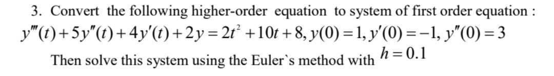 3. Convert the following higher-order equation to system of first order equation :
y"(t)+5y"(t)+4y'(t) +2y=2r° +10t +8, y(0) = 1, y'(0) =-1, y"(0) = 3
Then solve this system using the Euler's method with
