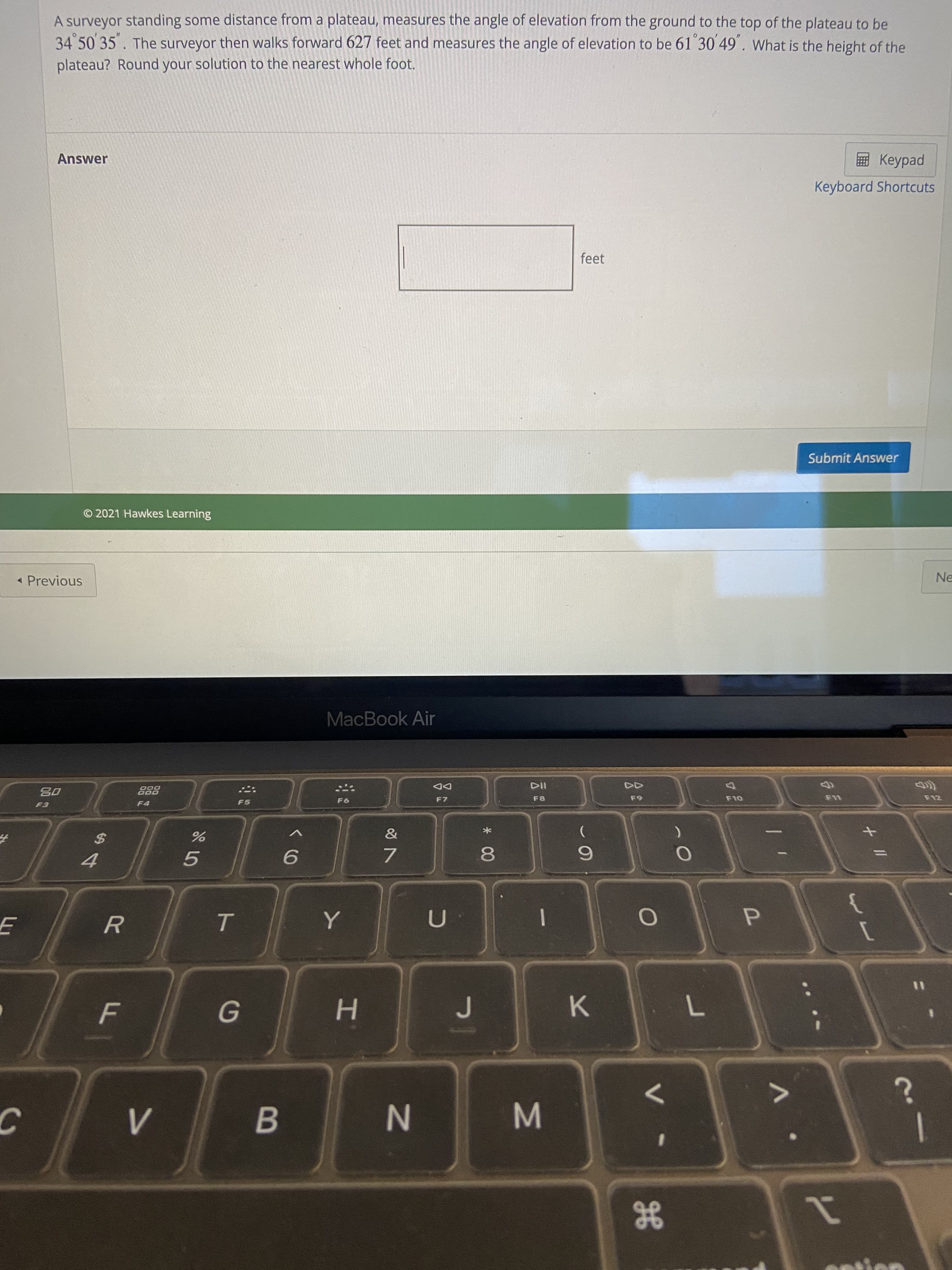 gE
* 00
IN
ト
F.
A surveyor standing some distance from a plateau, measures the angle of elevation from the ground to the top of the plateau to be
34 50 35. The surveyor then walks forward 627 feet and measures the angle of elevation to be 61 30 49. What is the height of the
plateau? Round your solution to the nearest whole foot.
Answer
ped
Keyboard Shortcuts
feet
Submit Answer
© 2021 Hawkes Learning
« Previous
Ne
MacBook Air
DD
F7
F5
F8
F12
%24
4.
5.
7.
6.
P.
H.
K.
B.
