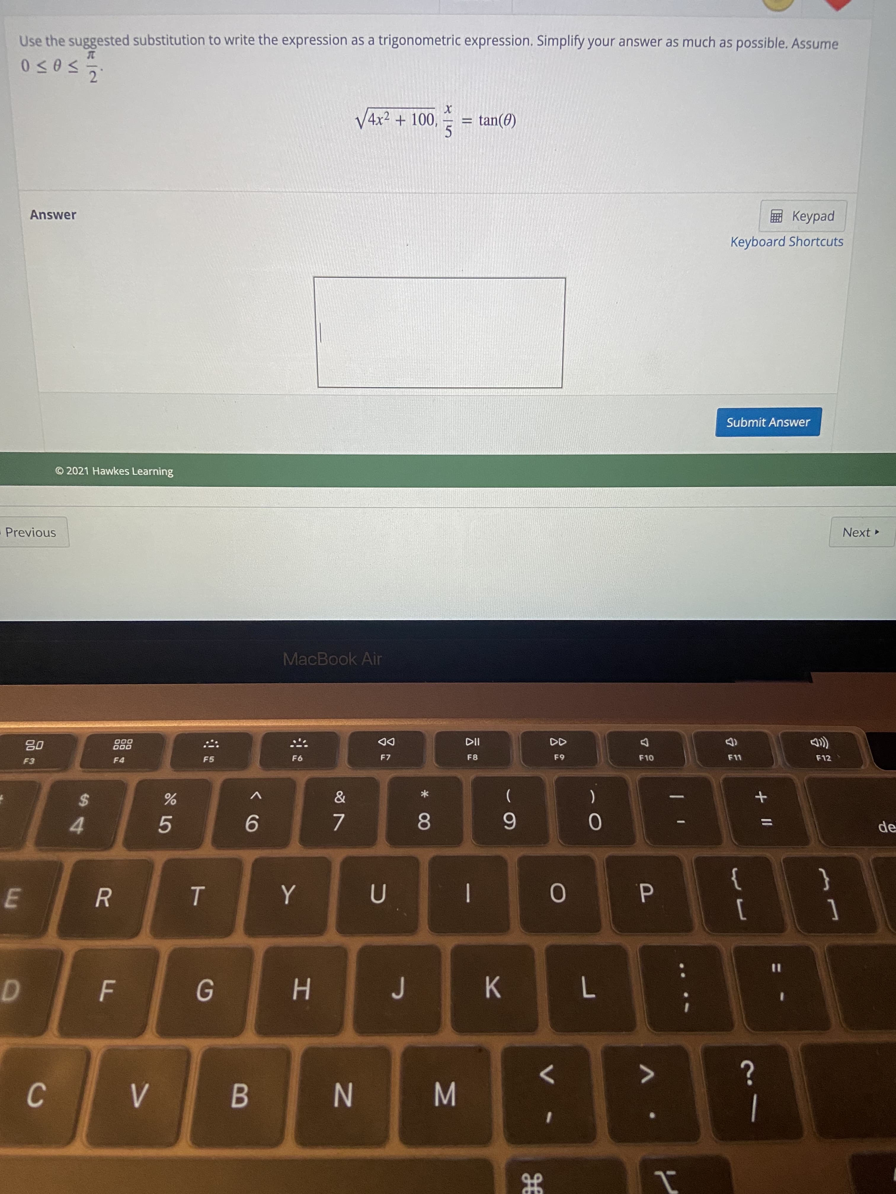 + II
P.
JE
M
* CO
C.
E.
tan(0)
V4x² + 100,
5.
Use the suggested substitution to write the expression as a trigonometric expression. Simplify your answer as much as possible. Assume
ped
Keyboard Shortcuts
Answer
Submit Answer
Next
© 2021 Hawkes Learning
Previous
MacBook Air
F12
de
F8
DD
F7
(
{
[
000
000
}
]
6.
F4
%2$
4.
9.
5.
%3D
R.
J
H.
N
B.
