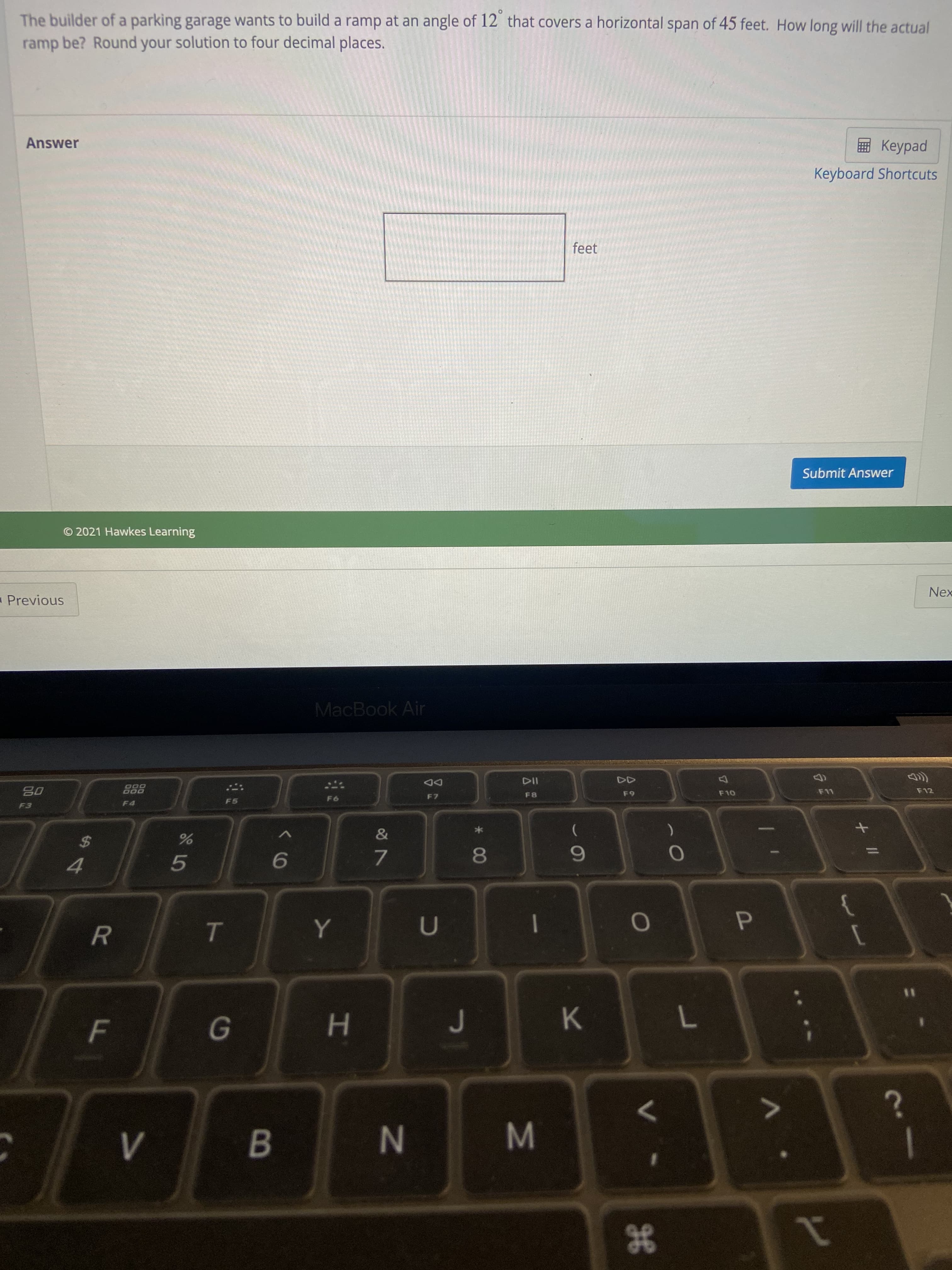 P
He
* 00
HI
R
F.
The builder of a parking garage wants to build a ramp at an angle of 12 that covers a horizontal span of 45 feet. How long will the actual
ramp be? Round your solution to four decimal places.
Answer
Keyboard Shortcuts
feet
Submit Answer
© 2021 Hawkes Learning
Nex
Previous
MacBook Air
F12
DD
000
08
F5
F4
%2$
5.
7.
4.
K.
7
N
1
