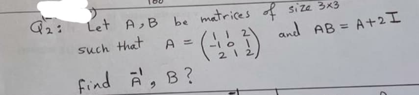Q2:
Let A, B
be matrices of size 3x3
such that
and AB = A+2I
A =
-101
21 2
find A, B?
