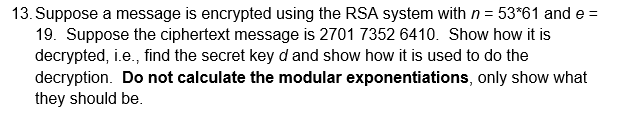 13. Suppose a message is encrypted using the RSA system with n = 53*61 and e =
19. Suppose the ciphertext message is 2701 7352 6410. Show how it is
decrypted, i.e., find the secret key d and show how it is used to do the
decryption. Do not calculate the modular exponentiations, only show what
they should be.
