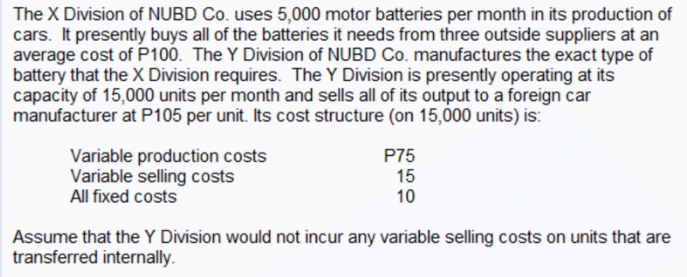 The X Division of NUBD Co. uses 5,000 motor batteries per month in its production of
cars. It presently buys all of the batteries it needs from three outside suppliers at an
average cost of P100. The Y Division of NUBD Co. manufactures the exact type of
battery that the X Division requires. The Y Division is presently operating at its
capacity of 15,000 units per month and sells all of its output to a foreign car
manufacturer at P105 per unit. Its cost structure (on 15,000 units) is:
Variable production costs
Variable selling costs
All fixed costs
P75
15
10
Assume that the Y Division would not incur any variable selling costs on units that are
transferred internally.
