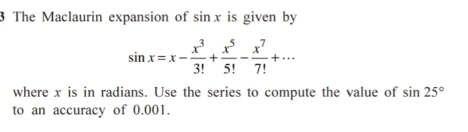 3 The Maclaurin expansion of sin x is given by
sin x =x-
3!
x x'
+
5! 7!
where x is in radians. Use the series to compute the value of sin 25°
to an accuracy of 0.001.
