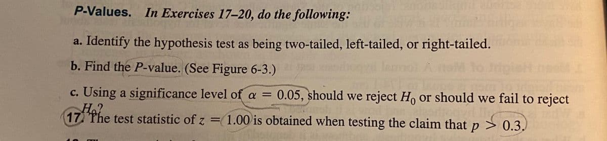 P-Values. In Exercises 17-20, do the following:
a. Identify the hypothesis test as being two-tailed, left-tailed, or right-tailed.
b. Find the P-value. (See Figure 6-3.)
c. Using a significance level of a = 0.05, should we reject H, or should we fail to reject
H.?
17 The test statistic of z
= 1.00 is obtained when testing the claim that p > 0.3,
