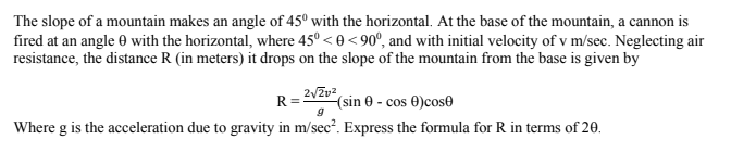 The slope of a mountain makes an angle of 45° with the horizontal. At the base of the mountain, a cannon is
fired at an angle 0 with the horizontal, where 45° < 0<90°, and with initial velocity of v m/sec. Neglecting air
resistance, the distance R (in meters) it drops on the slope of the mountain from the base is given by
(sin e - cos 0)cose
Where g is the acceleration due to gravity in m/sec?. Express the formula for R in terms of 20.
