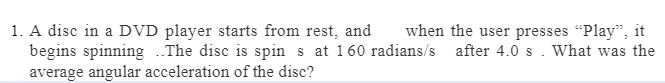 when the user presses "Play", it
1. A disc in a DVD player starts from rest, and
begins spinning ..The disc is spin s at 160 radians/s after 4.0 s. What was the
average angular acceleration of the disc?
