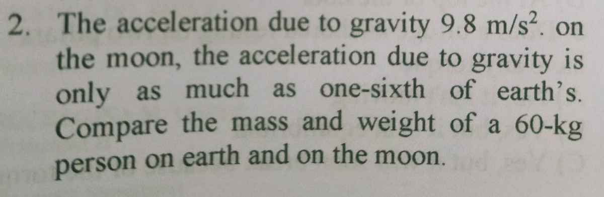2. The acceleration due to gravity 9.8 m/s². on
the moon, the acceleration due to gravity is
only as much as one-sixth of earth's.
Compare the mass and weight of a 60-kg
person on earth and on the moon.
