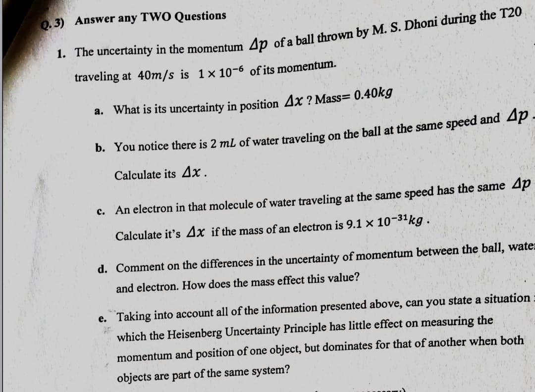 0.3) Answer any TWO Questions
1. The uncertainty in the momentum An ofa ball thrown by M. S. Dhoni during the T20
traveling at 40m/s is 1× 10-6 of its momentum.
a. What is its uncertainty in position 4x ? Mass= 0.40kg
Ар.
b. You notice there is 2 ml of water traveling on the ball at the same speed and
Calculate its 4x.
c. An electron in that molecule of water traveling at the same speed has the same 4p
Calculate it's 4x if the mass of an electron is 9.1 x 10-3kg.
d. Comment on the differences in the uncertainty of momentum between the ball, water
and electron. How does the mass effect this value?
e. Taking into account all of the information presented above, can you state a situation.
which the Heisenberg Uncertainty Principle has little effect on measuring the
momentum and position of one object, but dominates for that of another when both
objects are part of the same system?
