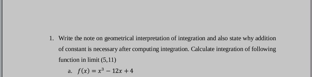 1. Write the note on geometrical interpretation of integration and also state why addition
of constant is necessary after computing integration. Calculate integration of following
function in limit (5,11)
a. f(x) = x³ – 12x + 4
