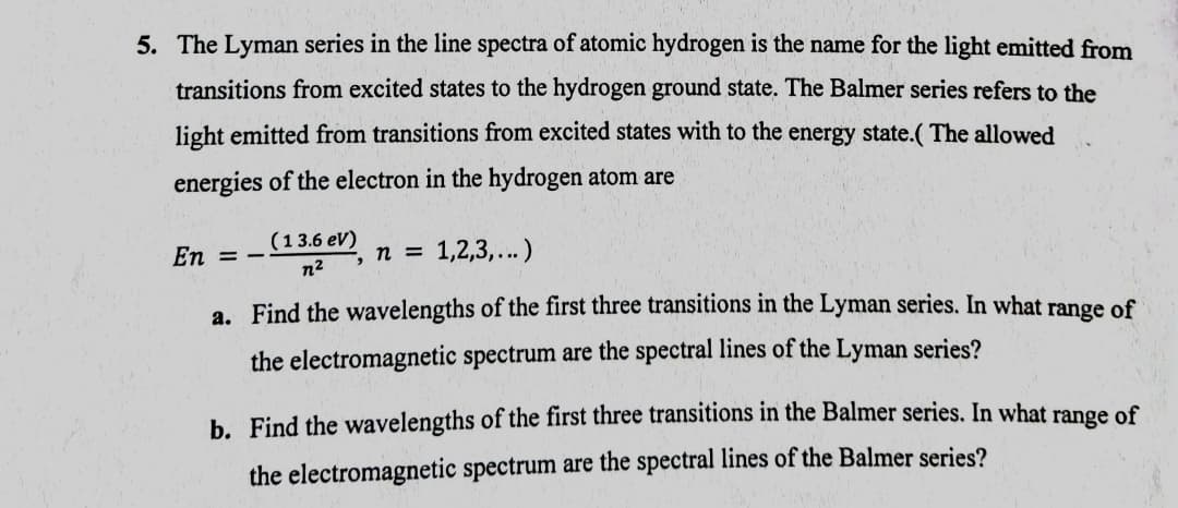 5. The Lyman series in the line spectra of atomic hydrogen is the name for the light emitted from
transitions from excited states to the hydrogen ground state. The Balmer series refers to the
light emitted from transitions from excited states with to the energy state.( The allowed
energies of the electron in the hydrogen atom are
(13.6 eV)
2, n = 1,2,3,...)
En = -
n2
a. Find the wavelengths of the first three transitions in the Lyman series. In what range of
the electromagnetic spectrum are the spectral lines of the Lyman series?
b. Find the wavelengths of the first three transitions in the Balmer series. In what range of
the electromagnetic spectrum are the spectral lines of the Balmer series?
