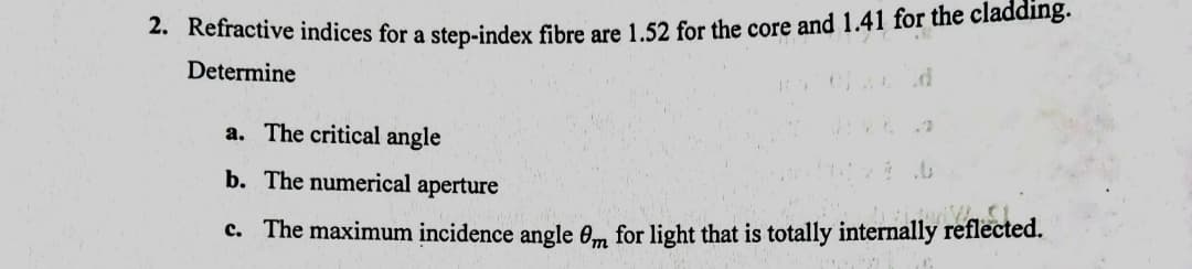 2. Refractive indices for a step-index fibre are 1.52 for the core and 1.41 for the cladding.
Determine
a. The critical angle
b. The numerical aperture
c. The maximum incidence angle 0m for light that is totally internally reflected.
