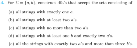 4. For E = {a, b}, construct dfa's that accept the sets consisting of
(a) all strings with exactly one a.
(b) all strings with at least two a's.
(c) all strings with no more than two a's.
(d) all strings with at least one b and exactly two a's.
(e) all the strings with exactly two a's and more than three b's.
