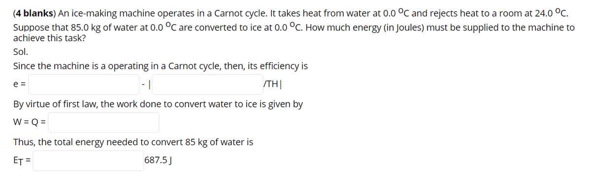 (4 blanks) An ice-making machine operates in a Carnot cycle. It takes heat from water at 0.0 °C and rejects heat to a room at 24.0 °C.
Suppose that 85.0 kg of water at 0.0 °C are converted to ice at 0.0 °C. How much energy (in Joules) must be supplied to the machine to
achieve this task?
Sol.
Since the machine is a operating in a Carnot cycle, then, its efficiency is
e =
/TH|
By virtue of first law, the work done to convert water to ice is given by
W = Q =
Thus, the total energy needed to convert 85 kg of water is
ET =
687.5 J
