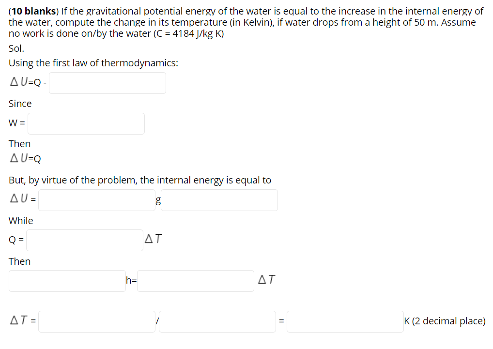 (10 blanks) If the gravitational potential energy of the water is equal to the increase in the internal energy of
the water, compute the change in its temperature (in Kelvin), if water drops from a height of 50 m. Assume
no work is done on/by the water (C = 4184 J/kg K)
Sol.
Using the first law of thermodynamics:
AU=Q -
Since
W =
Then
AU=Q
But, by virtue of the problem, the internal energy is equal to
AU =
While
Q =
AT
Then
h=
ΔΤ
AT =
K (2 decimal place)
