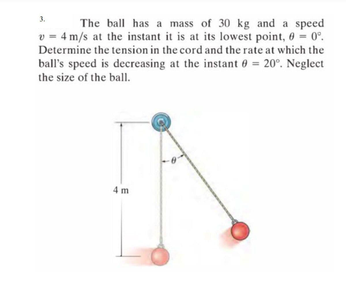 3.
The ball has a mass of 30 kg and a speed
v = 4 m/s at the instant it is at its lowest point, 6 = 0°.
%3D
Determine the tension in the cord and the rate at which the
ball's speed is decreasing at the instant 0 = 20°. Neglect
the size of the ball.
4 m
