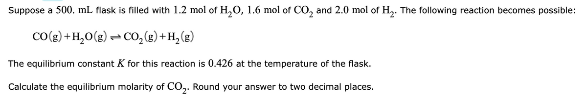 Suppose a 500. mL flask is filled with 1.2 mol of H₂O, 1.6 mol of CO₂ and 2.0 mol of H₂. The following reaction becomes possible:
CO(g) + H₂O(g) → CO₂(g) + H₂(g)
The equilibrium constant K for this reaction is 0.426 at the temperature of the flask.
Calculate the equilibrium molarity of CO2. Round your answer to two decimal places.