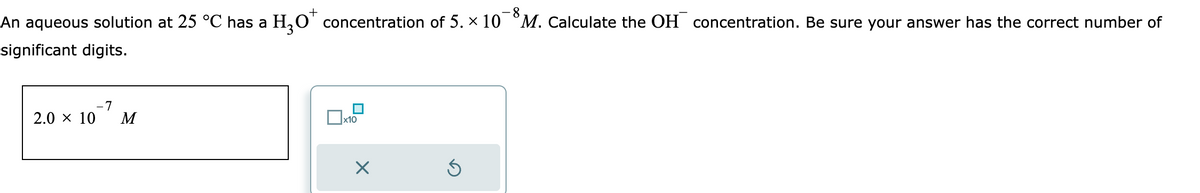 +
8
An aqueous solution at 25 °C has a H₂O* concentration of 5. × 10¯ M. Calculate the OH concentration. Be sure your answer has the correct number of
significant digits.
-7
2.0 × 10 M
x10
X
3