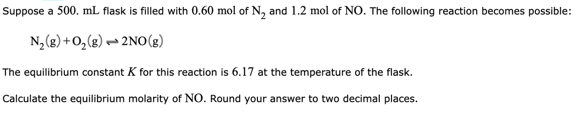 Suppose a 500. mL flask is filled with 0.60 mol of N₂ and 1.2 mol of NO. The following reaction becomes possible:
N₂(g) + O₂(g) → 2NO(g)
The equilibrium constant K for this reaction is 6.17 at the temperature of the flask.
Calculate the equilibrium molarity of NO. Round your answer to two decimal places.