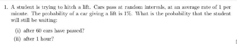 1. A student is trying to hitch a lift. Cars pass at random intervals, at an average rate of per
minute. The probability of a car giving a lift is 1%. What is the probability that the student
will still be waiting:
(i) after 60 cars have passed?
(ii) after 1 hour?
