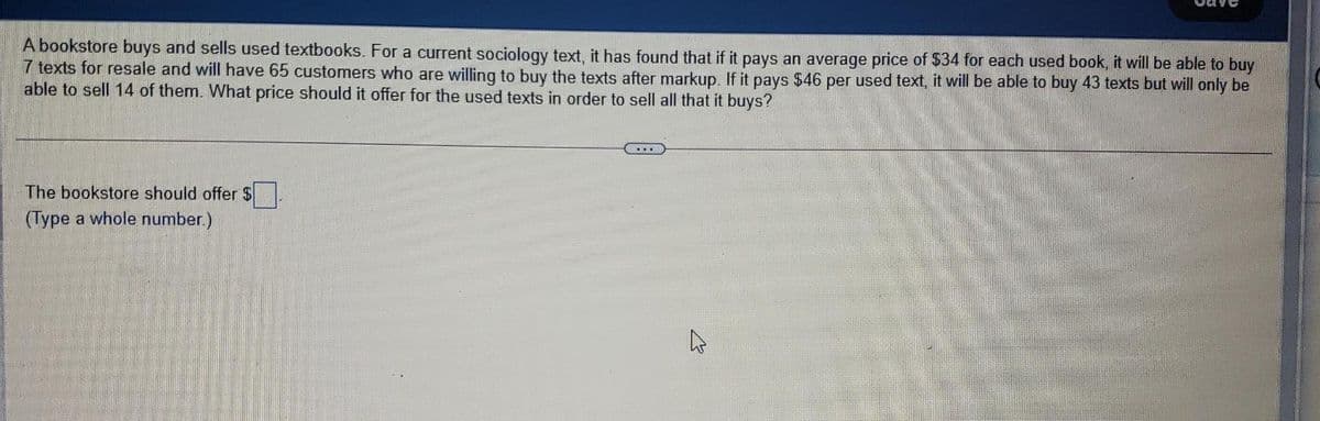 A bookstore buys and sells used textbooks. For a current sociology text, it has found that if it pays an average price of $34 for each used book, it will be able to buy
7 texts for resale and will have 65 customers who are willing to buy the texts after markup. If it pays $46 per used text, it will be able to buy 43 texts but will only be
able to sell 14 of them. What price should it offer for the used texts in order to sell all that it buys?
The bookstore should offer $
(Type a whole number.)
