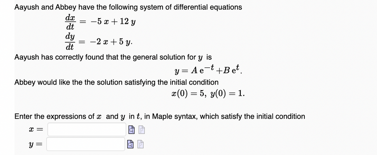 Aayush and Abbey have the following system of differential equations
dx
dt
-5 x + 12 y
dy
dt
-2 x + 5 y.
Aayush has correctly found that the general solution for y is
y = Ae-t+Bet.
Abbey would like the the solution satisfying the initial condition
x(0) = 5, y(0) = 1.
Enter the expressions of x and y in t, in Maple syntax, which satisfy the initial condition
y =
