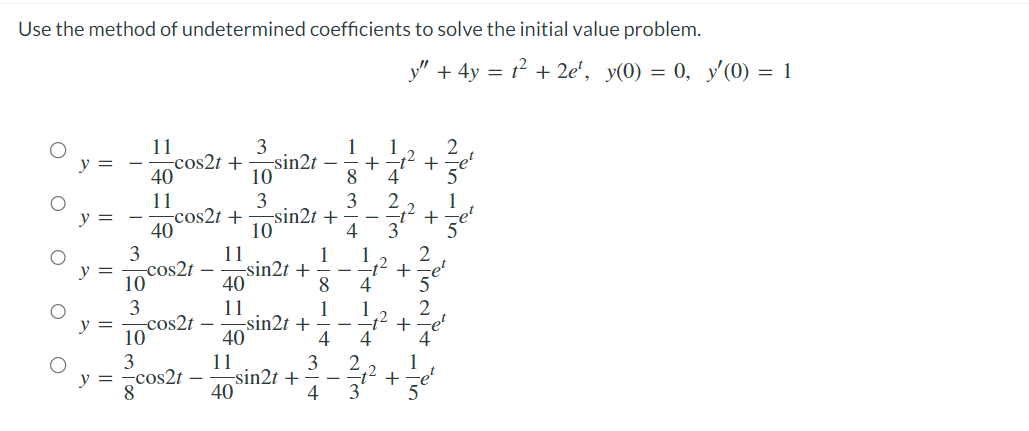 Use the method of undetermined coefficients to solve the initial value problem.
O
O
O
O
O
y =
3
10
3
11
40
11
40
-cos2t
-cos2t +
cos2t +
-cos2t
3
-sin2t
10°
3
10 sin2t +
10
3
y = -cos2t
8
11
40
11
11
40
-sin2t +
-sin2t +
40
-sin2t +
118114
3
4
-
1
8
4
+
1
2
y" + 4y = 1² +2e¹, y(0) = 0, y'(0) = 1
+2
WIN ALL
4
1
-1² +
4
+
+
+
2