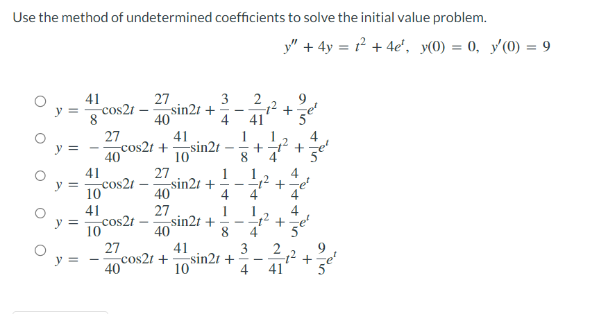 Use the method of undetermined coefficients to solve the initial value problem.
41
y ==cos2t
8
y =
y =
y =
41
10
41
10
27
40
-cos2t
27
-sin2t +
40
cos2t
27
40
41
cos2t+sin2t
10
27
40
27
40
-sin2t +
3 2
41
-sin2t +
-
4
-
1
4
1
1
41
cos2t+sin2t +
10
-
8
-
8 4
3
+
4
4
y" + 4y = t² + 4e², y(0) = 0, y′(0) = 9
+
+
+
2
41
ain
9
+
4
4
5
4
Ser
जलेल
+
9
Ser