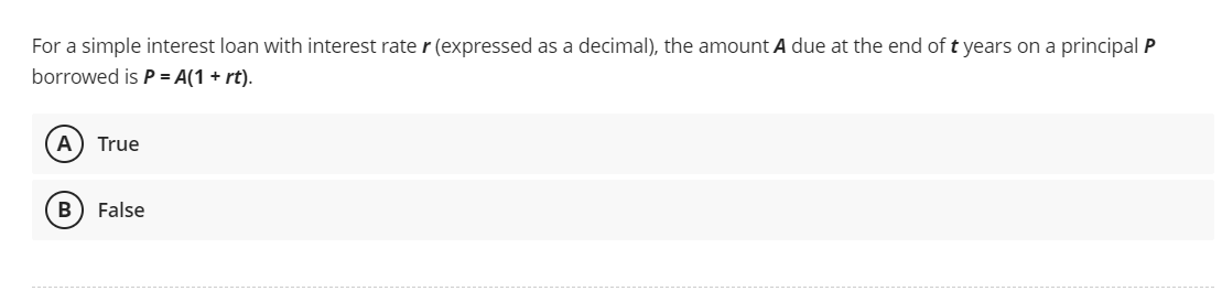 For a simple interest loan with interest rater (expressed as a decimal), the amount A due at the end of t years on a principal P
borrowed is P = A(1 + rt).
(A) True
B False