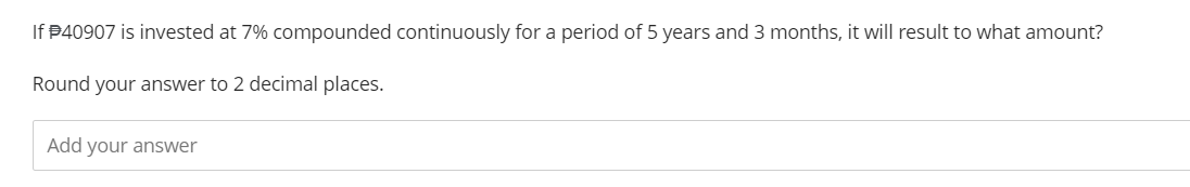 If $40907 is invested at 7% compounded continuously for a period of 5 years and 3 months, it will result to what amount?
Round your answer to 2 decimal places.
Add your answer