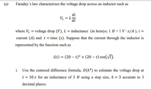 (a)
Faraday's law characterizes the voltage drop across an inductor such as
di
V = L-
dt
where V, = voltage drop (V), L = inductance (in henrys; 1 H = 1 V s/A), i =
current (A) and t = time (s). Suppose that the current through the inductor is
represented by the function such as
i(t) = (20 – t)? + (20 – t) cos(VT).
i. Use the centered difference formula, O(h*) to estimate the voltage drop at
t = 10 s for an inductance of 3 H using a step size, h = 3 accurate to 3
decimal places.
