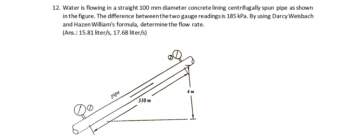 12. Water is flowing in a straight 100 mm diameter concrete lining centrifugally spun pipe as shown
in the figure. The difference betweenthetwo gauge readings is 185 kPa. By using Darcy Weisbach
and Hazen William's formula, determine the flow rate.
(Ans.: 15.81 liter/s, 17.68 liter/s)
pipe
4 т
310 т
